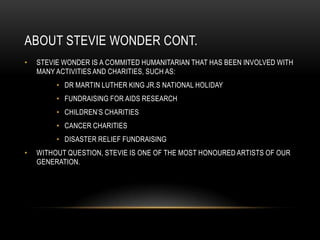 ABOUT STEVIE WONDER CONT.
•   STEVIE WONDER IS A COMMITED HUMANITARIAN THAT HAS BEEN INVOLVED WITH
    MANY ACTIVITIES AND CHARITIES, SUCH AS:
         • DR MARTIN LUTHER KING JR.S NATIONAL HOLIDAY
         • FUNDRAISING FOR AIDS RESEARCH
         • CHILDREN‟S CHARITIES
         • CANCER CHARITIES
         • DISASTER RELIEF FUNDRAISING
•   WITHOUT QUESTION, STEVIE IS ONE OF THE MOST HONOURED ARTISTS OF OUR
    GENERATION.
 