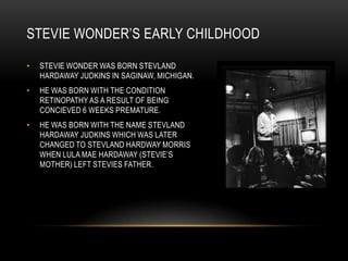 STEVIE WONDER‟S EARLY CHILDHOOD

•   STEVIE WONDER WAS BORN STEVLAND
    HARDAWAY JUDKINS IN SAGINAW, MICHIGAN.
•   HE WAS BORN WITH THE CONDITION
    RETINOPATHY AS A RESULT OF BEING
    CONCIEVED 6 WEEKS PREMATURE.
•   HE WAS BORN WITH THE NAME STEVLAND
    HARDAWAY JUDKINS WHICH WAS LATER
    CHANGED TO STEVLAND HARDWAY MORRIS
    WHEN LULA MAE HARDAWAY (STEVIE‟S
    MOTHER) LEFT STEVIES FATHER.
 
