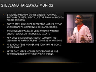 STEVLAND HARDAWAY MORRIS

 •   STEVLAND HARDAWAY MORRIS GREW UP PLAYING A
     PLETHORA OF INSTRUMENTS, LIKE THE PIANO, HARMONICA,
     DRUMS, AND BASS.
 •   DUE TO STEVLAND‟S OVER PROTECTIVE MOTHER, STEVIE
     WONDER WAS NEVER ALLOWED TO PLAY OUTDOORS.
 •   STEVIE WONDER WAS ALSO VERY INVOLVED WITH THE
     CHURCH BECAUSE OF HIS MUSICAL TALENTS.
 •   AS A CHILD STEVIE WONDER NEVER LOOKED AT HIS
     DISABILITY AS A HANDICAP, BUT TOOK IT AS A CHALLENGE.
 •   AT SCHOOL STEVIE WONDER WAS TOLD THAT HE WOULD
     NEVER MAKE IT.
 •   AFTER THAT, STEVIE WONDER DECIDED THAT HE WAS
     DETERMINED TO PROVE THOSE PEOPLE WRONG.
 
