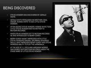 BEING DISCOVERED
 •   STEVIE WONDER WAS DISCOVERED BY GERALD
     WHITE.
 •   GERALD WHITE PERSUADED HIS BROTHER, SOUL
     SINGER, RONNIE WHITE TO SEE LITTLE STEVIE
     WONDER.
 •   AFTER SEEING STEVIE WONDER, RONNIE WHITE TOOK
     LITTLE STEVIE WONDER AND HIS MOTHER TO
     MOTOWN RECORDS.
 •   WHEN STEVIE WONDER GOT TO MOTOWN RECORDS
     HE WAS INTRODUCED TO BERRY GORDY.
 •   BERRY GORDY WASN‟T IMPRESSED WITH LITTLE
     STEVIE WONDERS SINGING, DRUMMING OR BONGO
     SKILLS. WHAT IMPRESSED BERRY GORDY WAS STEVIE
     WONDERS ABILITY TO PLAY THE HARMONICA.
 •   AT THE AGE OF 11, STEVLAND HARDAWAY MORRIS
     WAS SIGNED ONTO MOTOWN RECORDS UNDER THE
     STAGE NAME OF LITTLE STEVIE WONDER.
 