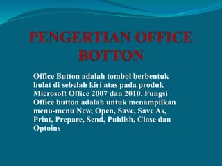 Office Button adalah tombol berbentuk
bulat di sebelah kiri atas pada produk
Microsoft Office 2007 dan 2010. Fungsi
Office button adalah untuk menampilkan
menu-menu New, Open, Save, Save As,
Print, Prepare, Send, Publish, Close dan
Optoins
 