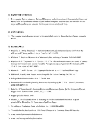  EXPECTED OUTCOME
 It is expected that, sweet pepper that would be grown under the mixture of the organic fertilizers and
Quarry dust will yield more than the organic and the inorganic fertilizer since the nutrients will be
more readily available and adequate for the sweet pepper growth and yield.

 CONCLUSION
 The expected results from my project is foreseen to help improve the production of sweet pepper in
Ghana.

 REFERENCES
 Brechelt, A. (1991): The effects of sterilized and unsterilized stable manure and compost on the
efficiency of VA mycorrihiza. J. Aron. Crop Sci.,162:113-120.
 Christine T. Stephens, Department of botany and plant pathology-Extension Bulletin E-1815.
 Corrales, O.; E. Vorgas and M. A. Moreira (1991):The effects of organic matter on control of root rot
in sweet pepper (capsicum annum) caused by Phytopthora capsici.Agronomic-Costarricense,14:913.(C.F. Hort. Abstr. 62:4872,1992).
 Garton, R. T., and J. Bodnar. 1991.Pepper production. O. M. A. F. Factsheet 91-048. 4pp.
 Hochmuth, G. (ed.).1988. Pepper production guide for Florida.Fla.Coop.Ext.Circ.102.
 Ivillage Home Garden network ©2013 Garden web.
 International Journal of Engineering Research &Technology (IJERT) Vol.1 Issue 10,December2012 ISSN:2278-0181
 Leja, M., G Wyzgolik and I. Kaminsk Biochemical Parameters During the Development of Sweet
Pepper Fruits.Mokslo Darbai Journal, 27(2):277-283.
 Pepper grader’s manual. 1981.
 Shehata, A. M.(1992):The effects of manuring on soil moisture and the reflection on plant
growth.M.Sc. Thesis Fac. Of Agric.Menoufiya Univ.,Egypt.
 Sweet Pepper Production Guide Info Bulletin No.155/1999 PCARRD.
 Vegetable Production Handbook. 1994.Cornell Cooperative Extension, Cornell University.
 www.yardandgarden.extensio.iastate.edu.
 www.care2.com/greenliving/9-incredible.

 