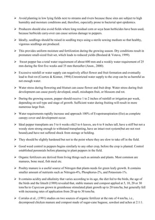  Avoid planting in low lying fields next to streams and rivers because these sites are subject to high
humidity and moisture conditions and, therefore, especially prone to bacterial spot epidemics.
 Producers should also avoid fields where long residual corn or soya bean herbicides have been used,
because herbicide carry-over can cause serious damage to peppers.
 Ideally, seedlings should be raised in seedling trays using a sterile sowing medium so that healthy,
vigorous seedlings are produced.
 This provides uniform moisture and fertilization during the growing season. Dry conditions result in
premature small-sized fruit set, which leads to reduced yields (Bosland & Votava, 1999).
 Sweet pepper has a total water requirement of about 600 mm and a weekly water requirement of 25
mm during the first five weeks and 35 mm thereafter (Anon., 2000).
 Excessive rainfall or water supply can negatively affect flower and fruit formation and eventually
lead to fruit rot (Coertze & Kistner, 1994).Unrestricted water supply to the crop can be as harmful as
not enough water.
 Water stress during flowering and friutset can cause flower and fruit drop. Water stress during fruit
development can cause poorly developed, small, misshapen fruit, or blossom end rot.
 During the growing season, pepper should receive 1 to 2 inches of rainfall or irrigation per week,
depending on soil type and stage of growth. Sufficient water during fruiting will result in more
numerous large fruit.
 Water requirements rapidly increase and approach 100% of Evapotranspiration (Eto) as complete
canopy cover and development occur.
 Ideal pepper transplants are 5 to 6 weeks old,5 to 6 leaves, are 6 to 8 inches tall, have a stiff but not a
woody stem strong enough to withstand transplanting, have an intact root system(but are not root
bound),and have not suffered shock from storage or holding.
 They should be slightly hardened but not to the point where they are slow to take off in the field.
 Good weed control in peppers begins similarly to any other crop, before the crop is planted. Control
established perennials before planning to plant peppers in the field.
 Organic fertilizers are derived from living things such as animals and plants. Most common are
manures, bone meal, fish meal etc.
 Poultry manure is a useful source of Nitrogen that plants needs for green leafy growth. It contains
smaller amount of nutrients such as Nitrogen-4%, Phosphorus-2%, and Potassium-1%.
 It contains acidity and alkalinity that varies according to its age, the diet fed to the birds, the age of
the birds and the litteelt (1989) revealed that, stable manure and compost applied at 5, 10, 20 or 30
tons/ha to Capsicum grown in greenhouse stimulated plant growth up to 20 tons/ha, but generally fell
with increasing rates of application from 20 up to 30 tons/ha.
 Corrales et al., (1991) studies on two sources of organic fertilizer at the rate of 4 ton/ha, i.e.,
decomposed chicken manure and compost made of sugar-cane bagasse, sawdust and aches at 2:1:1.

 