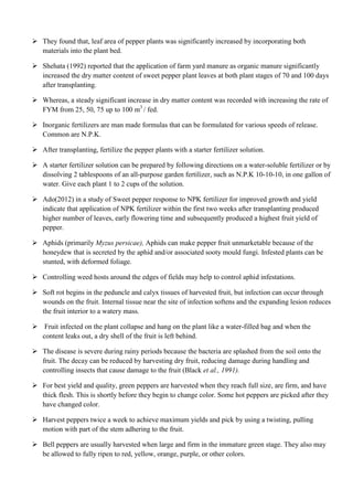  They found that, leaf area of pepper plants was significantly increased by incorporating both
materials into the plant bed.
 Shehata (1992) reported that the application of farm yard manure as organic manure significantly
increased the dry matter content of sweet pepper plant leaves at both plant stages of 70 and 100 days
after transplanting.
 Whereas, a steady significant increase in dry matter content was recorded with increasing the rate of
FYM from 25, 50, 75 up to 100 m3 / fed.
 Inorganic fertilizers are man made formulas that can be formulated for various speeds of release.
Common are N.P.K.
 After transplanting, fertilize the pepper plants with a starter fertilizer solution.
 A starter fertilizer solution can be prepared by following directions on a water-soluble fertilizer or by
dissolving 2 tablespoons of an all-purpose garden fertilizer, such as N.P.K 10-10-10, in one gallon of
water. Give each plant 1 to 2 cups of the solution.
 Ado(2012) in a study of Sweet pepper response to NPK fertilizer for improved growth and yield
indicate that application of NPK fertilizer within the first two weeks after transplanting produced
higher number of leaves, early flowering time and subsequently produced a highest fruit yield of
pepper.
 Aphids (primarily Myzus persicae), Aphids can make pepper fruit unmarketable because of the
honeydew that is secreted by the aphid and/or associated sooty mould fungi. Infested plants can be
stunted, with deformed foliage.
 Controlling weed hosts around the edges of fields may help to control aphid infestations.
 Soft rot begins in the peduncle and calyx tissues of harvested fruit, but infection can occur through
wounds on the fruit. Internal tissue near the site of infection softens and the expanding lesion reduces
the fruit interior to a watery mass.
 Fruit infected on the plant collapse and hang on the plant like a water-filled bag and when the
content leaks out, a dry shell of the fruit is left behind.
 The disease is severe during rainy periods because the bacteria are splashed from the soil onto the
fruit. The decay can be reduced by harvesting dry fruit, reducing damage during handling and
controlling insects that cause damage to the fruit (Black et al., 1991).
 For best yield and quality, green peppers are harvested when they reach full size, are firm, and have
thick flesh. This is shortly before they begin to change color. Some hot peppers are picked after they
have changed color.
 Harvest peppers twice a week to achieve maximum yields and pick by using a twisting, pulling
motion with part of the stem adhering to the fruit.
 Bell peppers are usually harvested when large and firm in the immature green stage. They also may
be allowed to fully ripen to red, yellow, orange, purple, or other colors.

 