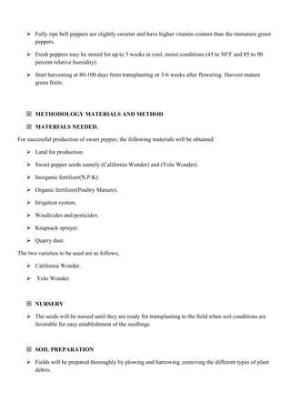  Fully ripe bell peppers are slightly sweeter and have higher vitamin content than the immature green
peppers.
 Fresh peppers may be stored for up to 3 weeks in cool, moist conditions (45 to 50°F and 85 to 90
percent relative humidity).
 Start harvesting at 80-100 days from transplanting or 3-6 weeks after flowering. Harvest mature
green fruits.

 METHODOLOGY MATERIALS AND METHOD
 MATERIALS NEEDED.
For successful production of sweet pepper, the following materials will be obtained.
 Land for production.
 Sweet pepper seeds namely (California Wonder) and (Yolo Wonder).
 Inorganic fertilizer(N.P.K)
 Organic fertilizer(Poultry Manure).
 Irrigation system.
 Weedicides and pesticides.
 Knapsack sprayer.
 Quarry dust.
The two varieties to be used are as follows;
 California Wonder.
 Yolo Wonder.

 NURSERY
 The seeds will be nursed until they are ready for transplanting to the field when soil conditions are
favorable for easy establishment of the seedlings.

 SOIL PREPARATION
 Fields will be prepared thoroughly by plowing and harrowing ,removing the different types of plant
debris.

 