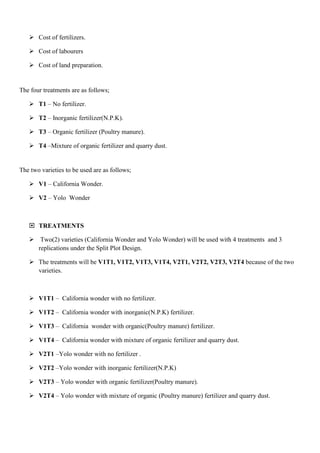  Cost of fertilizers.
 Cost of labourers
 Cost of land preparation.

The four treatments are as follows;
 T1 – No fertilizer.
 T2 – Inorganic fertilizer(N.P.K).
 T3 – Organic fertilizer (Poultry manure).
 T4 –Mixture of organic fertilizer and quarry dust.

The two varieties to be used are as follows;
 V1 – California Wonder.
 V2 – Yolo Wonder

 TREATMENTS
 Two(2) varieties (California Wonder and Yolo Wonder) will be used with 4 treatments and 3
replications under the Split Plot Design.
 The treatments will be V1T1, V1T2, V1T3, V1T4, V2T1, V2T2, V2T3, V2T4 because of the two
varieties.

 V1T1 – California wonder with no fertilizer.
 V1T2 – California wonder with inorganic(N.P.K) fertilizer.
 V1T3 – California wonder with organic(Poultry manure) fertilizer.
 V1T4 – California wonder with mixture of organic fertilizer and quarry dust.
 V2T1 –Yolo wonder with no fertilizer .
 V2T2 –Yolo wonder with inorganic fertilizer(N.P.K)
 V2T3 – Yolo wonder with organic fertilizer(Poultry manure).
 V2T4 – Yolo wonder with mixture of organic (Poultry manure) fertilizer and quarry dust.

 