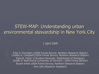 STEW-MAP: Understanding urban environmental stewardship in New York City 1 April 2009 Erika S. Svendsen (USDA Forest Service, Northern Research Station) Lindsay K. Campbell (USDA Forest Service, Northern Research Station) Dana R. Fisher (Columbia University, Department of Sociology) Jarlath O’ Niell-Dunne (University of Vermont / USDA Forest Service) Bryant Smith USDA Forest Service, Northern Research Station) Amy Ullo (Research Assistant) 