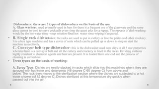 Dishwashers: there are 3 types of dishwashers on the basis of the use
A. Glass washers: used primarily used in bars for there is a frequent use of the glassware and the same
glass cannot be used to serve cocktails every time the guest asks for a repeat. The process of dish washing
would be the hot water rinse -soap solution-final hot water rinse-wiping if required.
• B. Single rack dishwasher: the racks are used to put in cutlery or line the plates and other crockery.
It is a box type machine and has a cover of sorts which can be pulled up or down to stop or start the
machine respectively.
C. Conveyor belt type dishwasher: this is the dishwasher used now days in all 5 star properties
wherein there is a conveyor belt and all the cutlery and crockery is lined in the racks. Dividing curtains
highly resistant to chemical agents and heat are present. It is loaded from one end and the process of
cleaning is carried out.
• Three types on the basis of working:
A. Spray Type: Dishes are neatly stacked in racks which slide into the machines where they are
sprayed with hot water and detergents (48 degree C-60 degree C) from above and
below. The rack then moves to the sterilization section where the dishes are subjected to a hot
water shower (of 82 degree C).Dishes sterilized at this temperature dry quickly when
passed out into the air.
 