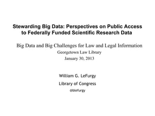 Stewarding Big Data: Perspectives on Public Access
   to Federally Funded Scientific Research Data

 Big Data and Big Challenges for Law and Legal Information
                   Georgetown Law Library
                      January 30, 2013



                    William G. LeFurgy
                    Library of Congress
                         @blefurgy
 