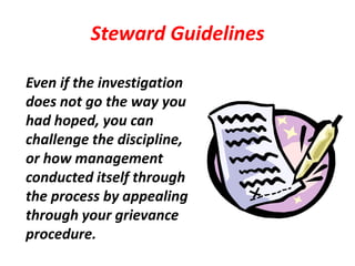 Steward Guidelines

Even if the investigation
does not go the way you
had hoped, you can
challenge the discipline,
or how management
conducted itself through
the process by appealing
through your grievance
procedure.
 