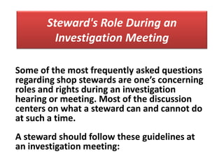 Steward's Role During an
         Investigation Meeting

Some of the most frequently asked questions
regarding shop stewards are one’s concerning
roles and rights during an investigation
hearing or meeting. Most of the discussion
centers on what a steward can and cannot do
at such a time.
A steward should follow these guidelines at
an investigation meeting:
 