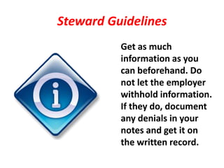 Steward Guidelines
          Get as much
          information as you
          can beforehand. Do
          not let the employer
          withhold information.
          If they do, document
          any denials in your
          notes and get it on
          the written record.
 