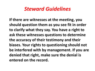 Steward Guidelines
If there are witnesses at the meeting, you
should question them as you see fit in order
to clarify what they say. You have a right to
ask these witnesses questions to determine
the accuracy of their testimony and their
biases. Your rights to questioning should not
be interfered with by management. If you are
denied that right, make sure the denial is
entered on the record.
 