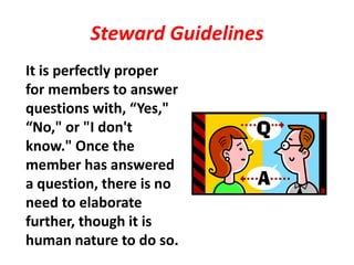 Steward Guidelines
It is perfectly proper
for members to answer
questions with, “Yes,"
“No," or "I don't
know." Once the
member has answered
a question, there is no
need to elaborate
further, though it is
human nature to do so.
 