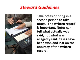 Steward Guidelines
       Take notes or bring in a
       second person to take
       notes. The written record
       is important. Notes can
       tell what actually was
       said, not what was
       allegedly said. Cases have
       been won and lost on the
       accuracy of the written
       record.
 