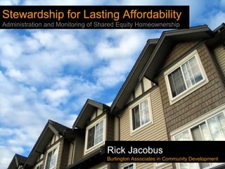 Stewardship for Lasting Affordability
Administration and Monitoring of Shared Equity Homeownership
Rick Jacobus
Burlington Associates in Community Development
 
