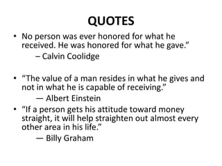 QUOTES
• No person was ever honored for what he
received. He was honored for what he gave.”
– Calvin Coolidge
• “The value of a man resides in what he gives and
not in what he is capable of receiving.”
— Albert Einstein
• “If a person gets his attitude toward money
straight, it will help straighten out almost every
other area in his life.”
— Billy Graham
 