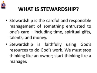 WHAT IS STEWARDSHIP?
• Stewardship is the careful and responsible
management of something entrusted to
one’s care – including time, spiritual gifts,
talents, and money.
• Stewardship is faithfully using God’s
resources to do God’s work. We must stop
thinking like an owner; start thinking like a
manager.
 