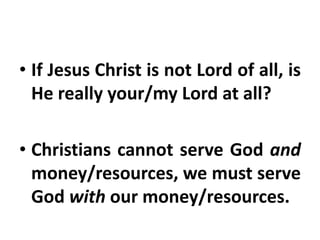 • If Jesus Christ is not Lord of all, is
He really your/my Lord at all?
• Christians cannot serve God and
money/resources, we must serve
God with our money/resources.
 