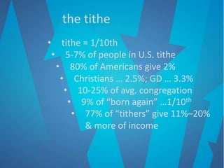 the tithe
• tithe = 1/10th
• 5-7% of people in U.S. tithe
• 80% of Americans give 2%
• Christians … 2.5%; GD … 3.3%
• 10-25% of avg. congregation
• 9% of “born again” …1/10th
• 77% of “tithers” give 11%–20%
& more of income
 