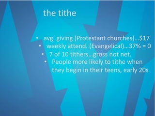 the tithe
• avg. giving (Protestant churches)…$17
• weekly attend. (Evangelical)…37% = 0
• 7 of 10 tithers…gross not net.
• People more likely to tithe when
they begin in their teens, early 20s
 