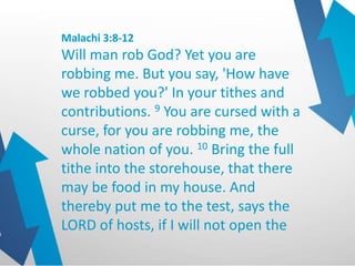 Malachi 3:8-12
Will man rob God? Yet you are
robbing me. But you say, 'How have
we robbed you?' In your tithes and
contributions. 9 You are cursed with a
curse, for you are robbing me, the
whole nation of you. 10 Bring the full
tithe into the storehouse, that there
may be food in my house. And
thereby put me to the test, says the
LORD of hosts, if I will not open the
 