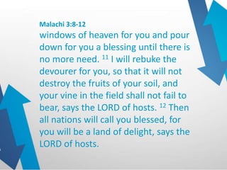 Malachi 3:8-12
windows of heaven for you and pour
down for you a blessing until there is
no more need. 11 I will rebuke the
devourer for you, so that it will not
destroy the fruits of your soil, and
your vine in the field shall not fail to
bear, says the LORD of hosts. 12 Then
all nations will call you blessed, for
you will be a land of delight, says the
LORD of hosts.
 