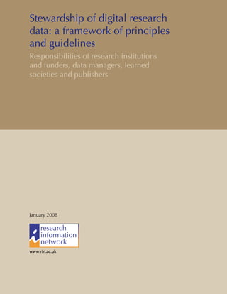 Stewardship of digital research
data: a framework of principles
and guidelines
Responsibilities of research institutions
and funders, data managers, learned
societies and publishers
January 2008
www.rin.ac.ukwww.rin.ac.ukwww.rin.ac.ukwww.rin.ac.uk
 