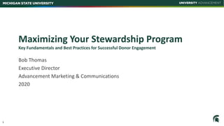 1
MICHIGAN STATE UNIVERSITY
Maximizing Your Stewardship Program
Key Fundamentals and Best Practices for Successful Donor Engagement
Bob Thomas
Executive Director
Advancement Marketing & Communications
2020
 