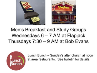 Men’s Breakfast and Study Groups
 Wednesdays 6 – 7 AM at Flapjack
Thursdays 7:30 – 9 AM at Bob Evans

        Lunch Bunch – Sunday’s after church at noon
        at area restaurants. See bulletin for details
 