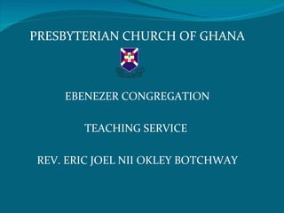 PRESBYTERIAN CHURCH OF GHANA

                O NE




    EBENEZER CONGREGATION

       TEACHING SERVICE

REV. ERIC JOEL NII OKLEY BOTCHWAY
 