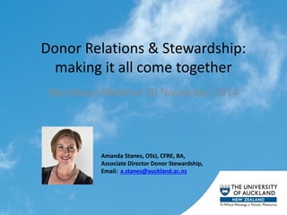 Donor Relations & Stewardship: making it all come together 
Blackbaud Webinar 20 November 2014 
Amanda Stanes, OStJ, CFRE, BA, Associate Director Donor Stewardship, Email: a.stanes@auckland.ac.nz  