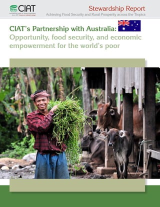 Stewardship Report

Achieving Food Security and Rural Prosperity across the Tropics

CIAT’s Partnership with Australia:
Opportunity, food security, and economic
empowerment for the world’s poor

1

 