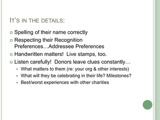 IT‟S IN THE DETAILS:
 Spelling of their name correctly
 Respecting their Recognition
  Preferences…Addressee Preferences
 Handwritten matters! Live stamps, too.

 Listen carefully! Donors leave clues constantly…
       What matters to them (re: your org & other interests)
       What will they be celebrating in their life? Milestones?
       Best/worst experiences with other charities
 