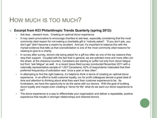 HOW MUCH IS TOO MUCH?
   Excerpt from KCI Philanthropic Trends Quarterly (spring 2012):
       Ask less…steward more. Creating an optimal donor experience
       It may seem provocative to encourage charities to ask less, especially considering that the most
        commonly cited reason for not making a charitable gift is “nobody asked”. “If you don‟t ask, you
        don‟t get” didn‟t become a maxim by accident. And yet, it‟s important to balance this with the
        myriad evidence that tells us that oversolicitation is one of the most commonly cited reasons for
        ceasing to give to a charity.
       In survey after survey, donors cite being asked for a gift too often as one of the top reasons they
        stop their support. Coupled with the fact that in general, we are solicited more and more often (on
        the street, at the checkout counter), Canadians are starting to suffer not only from donor fatigue
        but from “ask fatigue” as well. In a recent Ipsos Reid survey (conducted November 2011 with a
        nationally representative sample of 1,027 Canadians), 62% of respondents indeicated that their
        preferred frequendcy of solicitation was “once a year or less often”.
       In attempting to find the right balance, it‟s helpful to think in terms of creating an optimal donor
        experience. In an effort to build customer loyalty, our for profit colleagues devote a great deal of
        time and attention to thinking about what they want their customer experience to be. As
        fundraisers, we have the opportunity to do the same with our donors. With the goal of building
        donor loyalty and maybe even creating a “donor for life” what do we want our donor experience to
        be?
       The donor experience is a way to differentiate your organization and deliver a repeatable, positive
        experience that results in stronger relationships and retained donors.
 