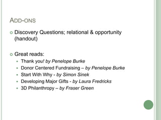 ADD-ONS
   Discovery Questions; relational & opportunity
    (handout)

   Great reads:
       Thank you! by Penelope Burke
       Donor Centered Fundraising – by Penelope Burke
       Start With Why - by Simon Sinek
       Developing Major Gifts - by Laura Fredricks
       3D Philanthropy – by Fraser Green
 