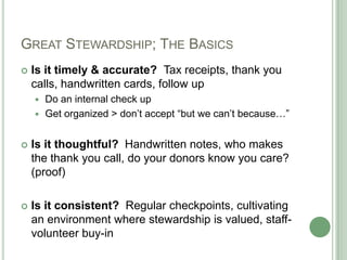 GREAT STEWARDSHIP; THE BASICS
   Is it timely & accurate? Tax receipts, thank you
    calls, handwritten cards, follow up
     Do an internal check up
     Get organized > don‟t accept “but we can‟t because…”


   Is it thoughtful? Handwritten notes, who makes
    the thank you call, do your donors know you care?
    (proof)

   Is it consistent? Regular checkpoints, cultivating
    an environment where stewardship is valued, staff-
    volunteer buy-in
 
