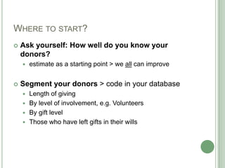 WHERE TO START?
   Ask yourself: How well do you know your
    donors?
       estimate as a starting point > we all can improve


   Segment your donors > code in your database
     Length of giving
     By level of involvement, e.g. Volunteers
     By gift level
     Those who have left gifts in their wills
 