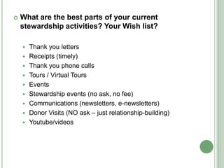    What are the best parts of your current
    stewardship activities? Your Wish list?

       Thank you letters
       Receipts (timely)
       Thank you phone calls
       Tours / Virtual Tours
       Events
       Stewardship events (no ask, no fee)
       Communications (newsletters, e-newsletters)
       Donor Visits (NO ask – just relationship-building)
       Youtube/videos
 