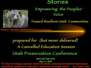 Stewardship Stories   Empowering   the   Peoples’ Voice   prepared for  (but never delivered) A Cancelled Education Session Utah Preservation Conference   Salt Lake City, Utah May 1 st , 2009 DANA E. DOLSEN, UDWR Wildlife Planning Manager &quot;In times of change, learners inherit the Earth, while the learned find themselves beautifully equipped to deal with a world that no longer exists.&quot;    -  Eric Hoffer, 20 05. Toward Resilient Utah  Communities 
