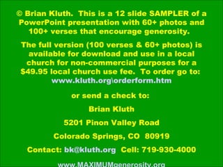 © Brian Kluth.  This is a 12 slide SAMPLER of a PowerPoint presentation with 60+ photos and 100+ verses that encourage generosity.  The full version (100 verses & 60+ photos) is available for download and use in a local church for non-commercial purposes for a $49.95 local church use fee.  To order go to:  www.kluth.orgrderform.htm or send a check to:  Brian Kluth 5201 Pinon Valley Road Colorado Springs, CO  80919 Contact:  [email_address]   Cell: 719-930-4000 www.MAXIMUMgenerosity.org 