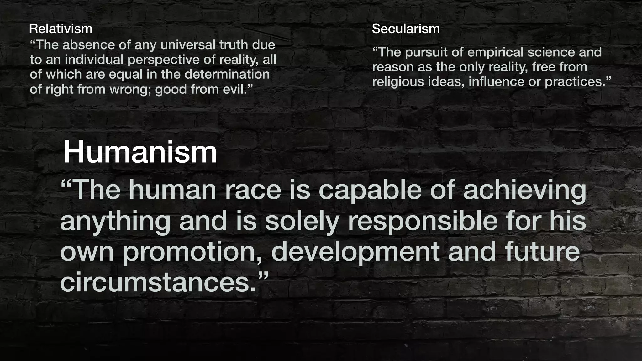 “The absence of any universal truth due
to an individual perspective of reality, all
of which are equal in the determination
of right from wrong; good from evil.”
Relativism
“The pursuit of empirical science and
reason as the only reality, free from
religious ideas, inﬂuence or practices.”
Secularism
“The human race is capable of achieving
anything and is solely responsible for his
own promotion, development and future
circumstances.”
Humanism
 