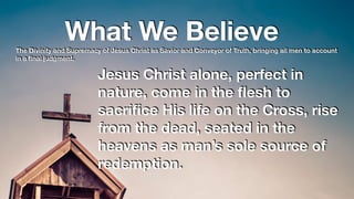 What We BelieveThe Divinity and Supremacy of Jesus Christ as Savior and Conveyor of Truth, bringing all men to account
in a ﬁnal judgment.
Jesus Christ alone, perfect in
nature, come in the ﬂesh to
sacriﬁce His life on the Cross, rise
from the dead, seated in the
heavens as man’s sole source of
redemption.
 