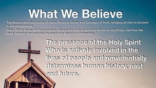 What We BelieveThe Divinity and Supremacy of Jesus Christ as Savior and Conveyor of Truth, bringing all men to account
in a ﬁnal judgment.
Jesus Christ alone, perfect in nature, come in the ﬂesh to sacriﬁce His life on the Cross, rise from the
dead, seated in the heavens as man’s sole source of redemption.
The presence of the Holy Spirit
Who is actively involved in the
lives of people and providentially
determines human history, past
and future.
 