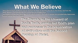 What We BelieveJesus Christ alone, perfect in nature, come in the ﬂesh to sacriﬁce His life on the Cross, rise from the
dead, seated in the heavens as man’s sole source of redemption.
The presence of the Holy Spirit Who is actively involved in the lives of people and providentially determines
human history, past and future.
The Church, as the steward of
God’s Truth, carries out God’s plan
and purposes in the preservation
of civilization until the Second
Coming of Christ.
 
