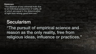 “The absence of any universal truth due
to an individual perspective of reality, all
of which are equal in the determination
of right from wrong; good from evil.”
Relativism
“The pursuit of empirical science and
reason as the only reality, free from
religious ideas, inﬂuence or practices.”
Secularism
 