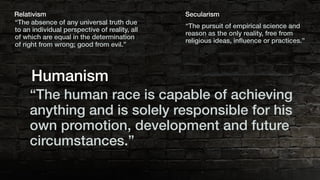 “The absence of any universal truth due
to an individual perspective of reality, all
of which are equal in the determination
of right from wrong; good from evil.”
Relativism
“The pursuit of empirical science and
reason as the only reality, free from
religious ideas, inﬂuence or practices.”
Secularism
“The human race is capable of achieving
anything and is solely responsible for his
own promotion, development and future
circumstances.”
Humanism
 
