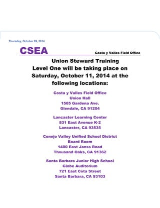Thursday, October 09, 2014
CSEA Costa y Valles Field Office
Union Steward Training
Level One will be taking place on
Saturday, October 11, 2014 at the
following locations:
Costa y Valles Field Office
Union Hall
1505 Gardena Ave.
Glendale, CA 91204
Lancaster Learning Center
831 East Avenue K-2
Lancaster, CA 93535
Conejo Valley Unified School District
Board Room
1400 East Janss Road
Thousand Oaks, CA 91362
Santa Barbara Junior High School
Globe Auditorium
721 East Cota Street
Santa Barbara, CA 93103
 