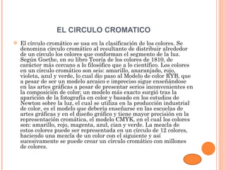 EL CIRCULO CROMATICO
   El círculo cromático se usa en la clasificación de los colores. Se
    denomina círculo cromático al resultante de distribuir alrededor
    de un círculo los colores que conforman el segmento de la luz.
    Según Goethe, en su libro Teoría de los colores de 1810, de
    carácter más cercano a lo filosófico que a lo científico. Los colores
    en un círculo cromático son seis: amarillo, anaranjado, rojo,
    violeta, azul y verde, lo cual dio paso al Modelo de color RYB, que
    a pesar de ser un modelo arcaico e impreciso sigue enseñándose
    en las artes gráficas a pesar de presentar serios inconvenientes en
    la composición de color; un modelo más exacto surgió tras la
    aparición de la fotografía en color y basado en los estudios de
    Newton sobre la luz, el cual se utiliza en la producción industrial
    de color, es el modelo que debería enseñarse en las escuelas de
    artes gráficas y en el diseño gráfico y tiene mayor precisión en la
    representación cromática, el modelo CMYK, en el cual los colores
    son: amarillo, rojo, magenta, azul, cian y verde. La mezcla de
    estos colores puede ser representada en un círculo de 12 colores,
    haciendo una mezcla de un color con el siguiente y así
    sucesivamente se puede crear un círculo cromático con millones
    de colores.
 