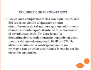 COLORES COMPLEMENTARIOS
   Los colores complementarios son aquellos colores
    del espectro visible dispuestos en una
    circunferencia de tal manera que un color queda
    diametralmente equidistante de otro, formando
    el círculo cromático. De esta forma la
    denominación complementario depende en gran
    medida del modelo empleado RGB o RYV. Se
    obtiene mediante la contraposición de un
    primario con un color secundario formado por los
    otros dos primarios.
 